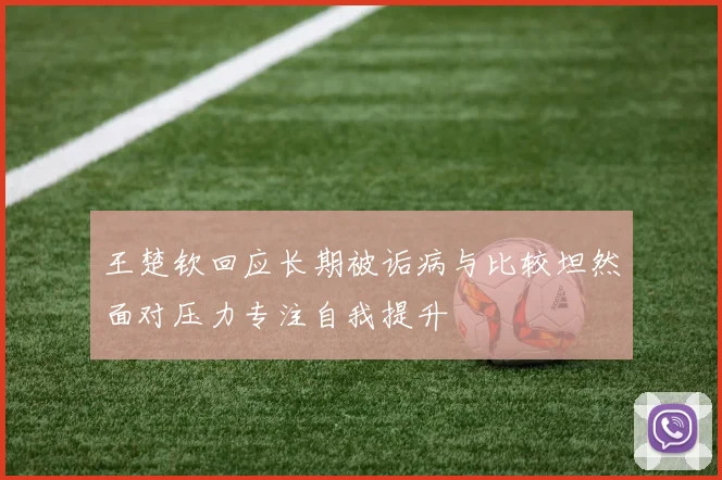 王楚钦回应长期被诟病与比较坦然面对压力专注自我提升