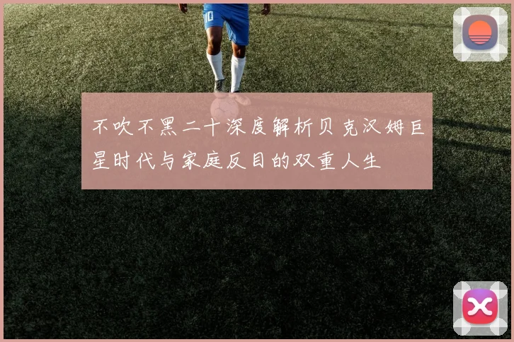 不吹不黑二十深度解析贝克汉姆巨星时代与家庭反目的双重人生