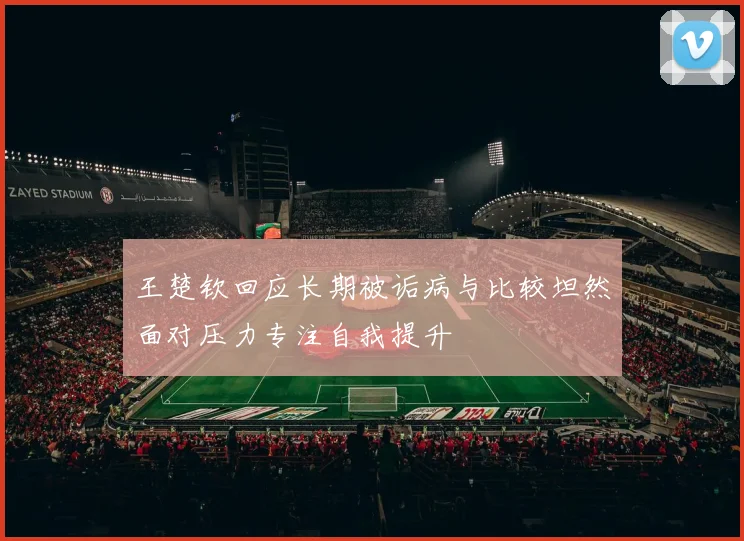 王楚钦回应长期被诟病与比较坦然面对压力专注自我提升