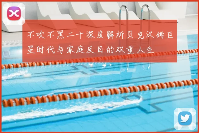 不吹不黑二十深度解析贝克汉姆巨星时代与家庭反目的双重人生