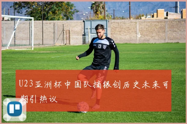 U23亚洲杯中国队摘银创历史未来可期引热议