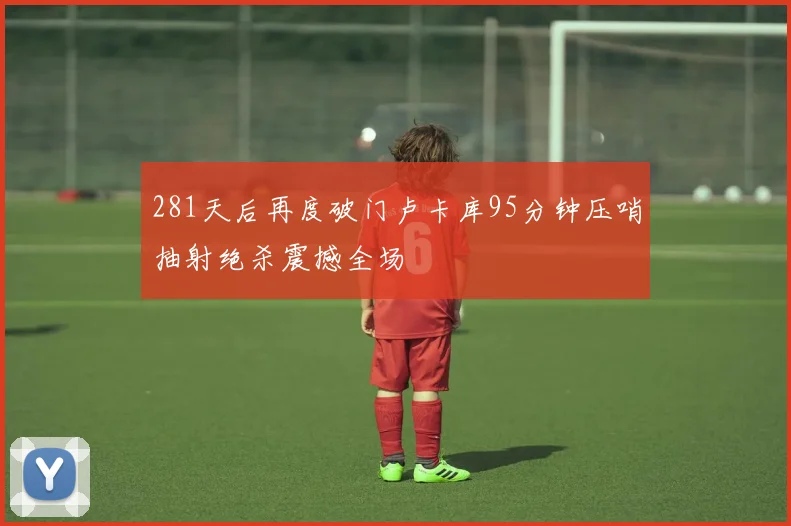 281天后再度破门卢卡库95分钟压哨抽射绝杀震撼全场