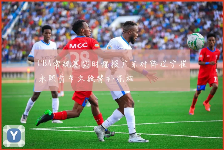 CBA常规赛实时播报广东对阵辽宁崔永熙首节末段替补亮相