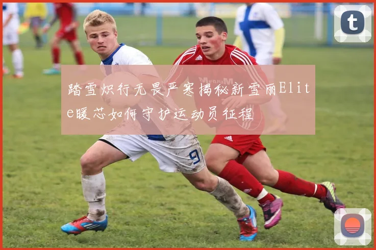 踏雪炽行无畏严寒揭秘新雪丽Elite暖芯如何守护运动员征程