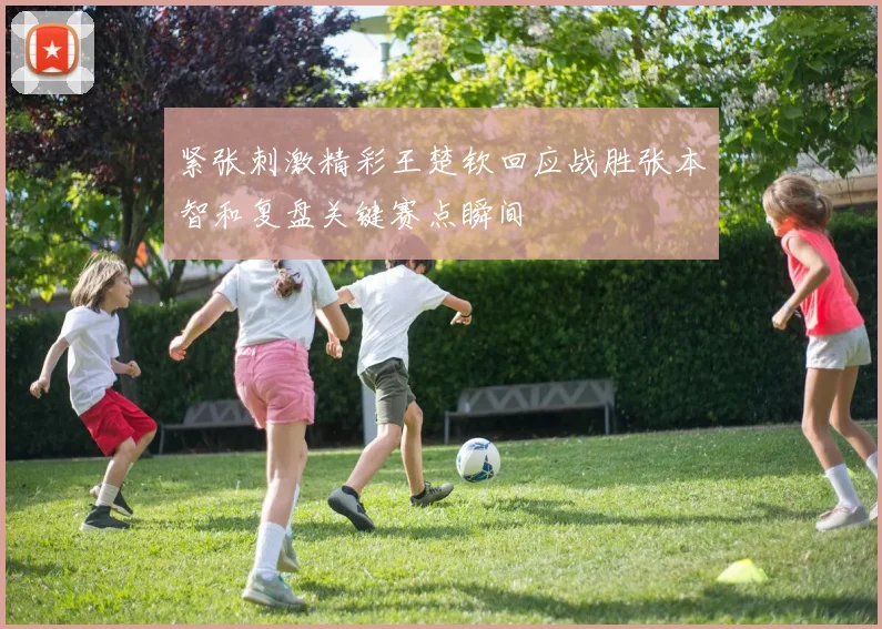 紧张刺激精彩王楚钦回应战胜张本智和复盘关键赛点瞬间