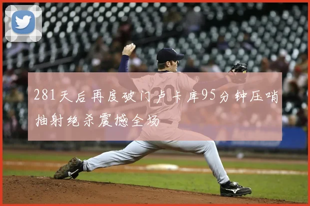 281天后再度破门卢卡库95分钟压哨抽射绝杀震撼全场