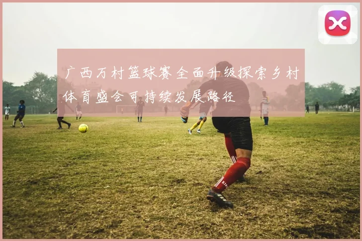 广西万村篮球赛全面升级探索乡村体育盛会可持续发展路径