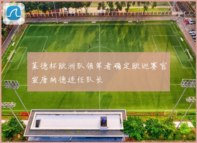 莱德杯欧洲队领军者确定欧巡赛官宣唐纳德连任队长