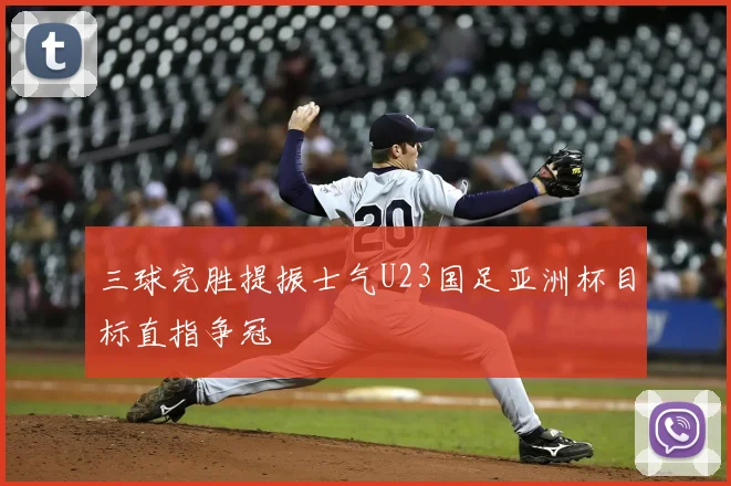 三球完胜提振士气U23国足亚洲杯目标直指争冠