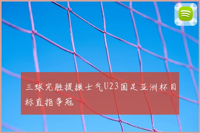 三球完胜提振士气U23国足亚洲杯目标直指争冠